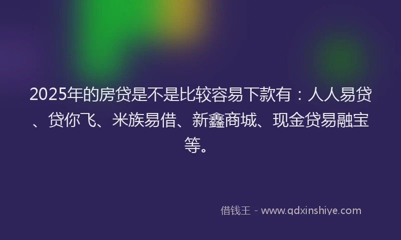 2025年的房贷是不是比较容易下款有：人人易贷、贷你飞、米族易借、新鑫商城、现金贷易融宝等。