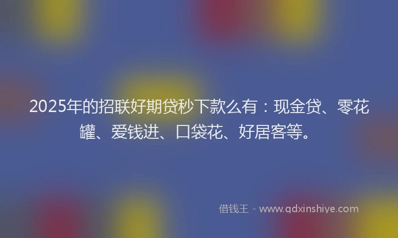 2025年的招联好期贷秒下款么有：现金贷、零花罐、爱钱进、口袋花、好居客等。