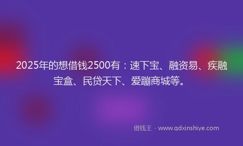 2025年的想借钱2500有：速下宝、融资易、疾融宝盒、民贷天下、爱蹦商城等。