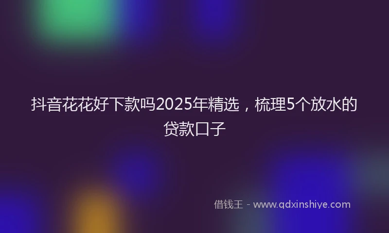 抖音花花好下款吗2025年精选，梳理5个放水的贷款口子