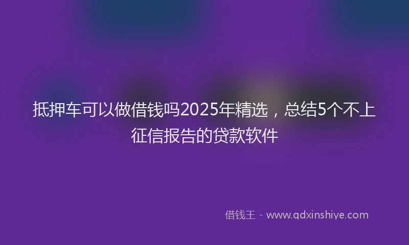 抵押车可以做借钱吗2025年精选，总结5个不上征信报告的贷款软件