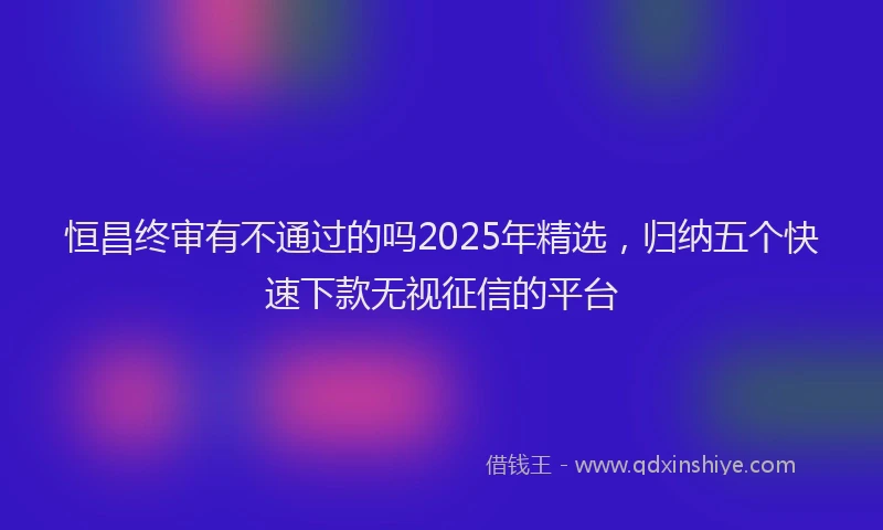 恒昌终审有不通过的吗2025年精选，归纳五个快速下款无视征信的平台
