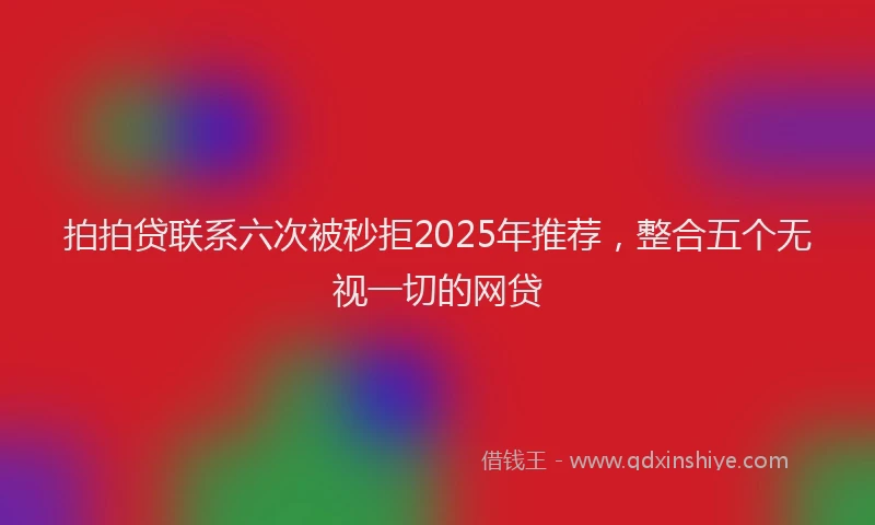 拍拍贷联系六次被秒拒2025年推荐，整合五个无视一切的网贷