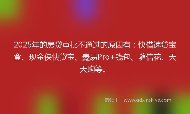 2025年的房贷审批不通过的原因有：快借速贷宝盒、现金侠快贷宝、鑫易Pro+钱包、随信花、天天购等。