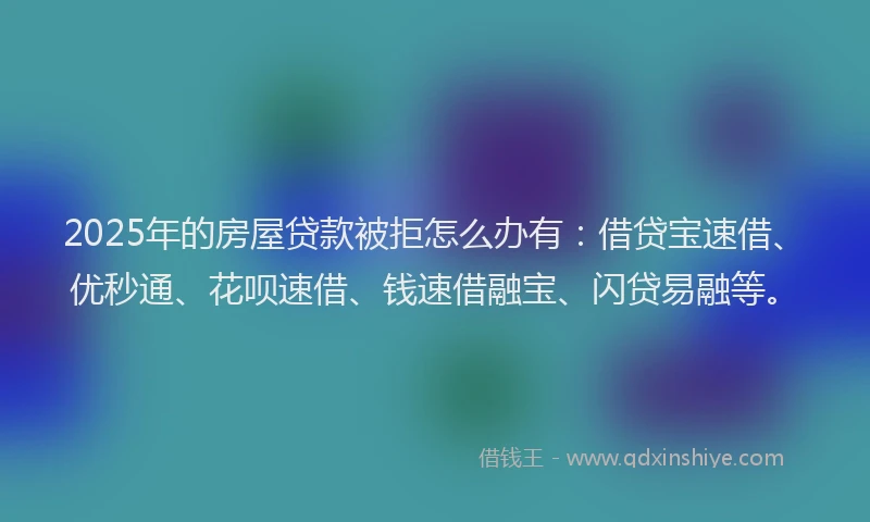 2025年的房屋贷款被拒怎么办有：借贷宝速借、优秒通、花呗速借、钱速借融宝、闪贷易融等。
