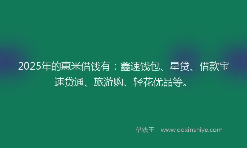 2025年的惠米借钱有：鑫速钱包、星贷、借款宝速贷通、旅游购、轻花优品等。