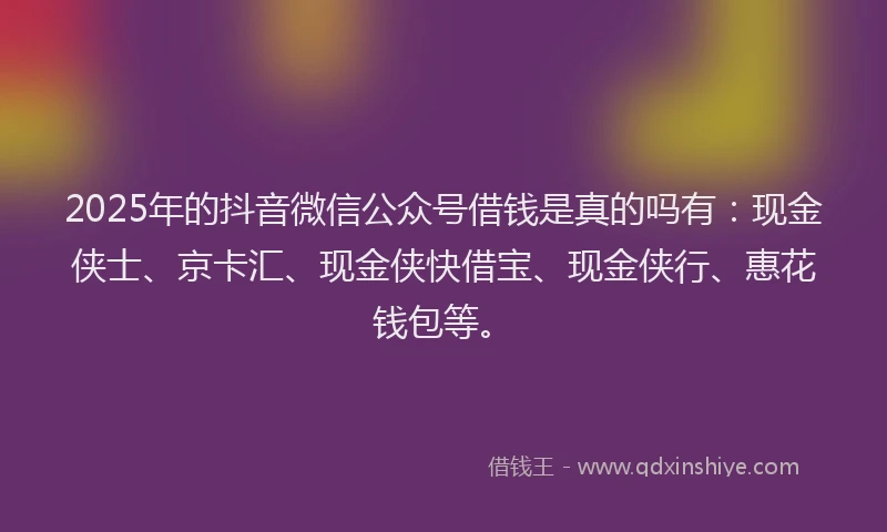 2025年的抖音微信公众号借钱是真的吗有：现金侠士、京卡汇、现金侠快借宝、现金侠行、惠花钱包等。