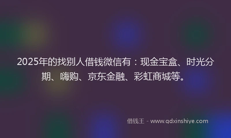 2025年的找别人借钱微信有：现金宝盒、时光分期、嗨购、京东金融、彩虹商城等。