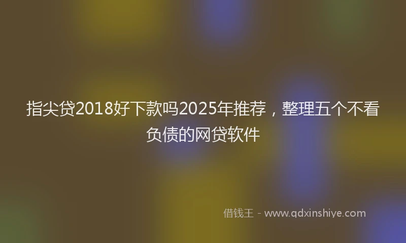 指尖贷2018好下款吗2025年推荐，整理五个不看负债的网贷软件