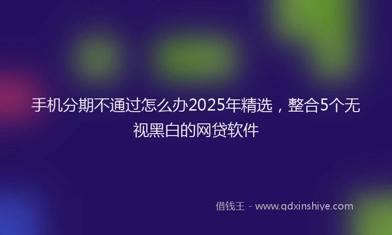 手机分期不通过怎么办2025年精选，整合5个无视黑白的网贷软件