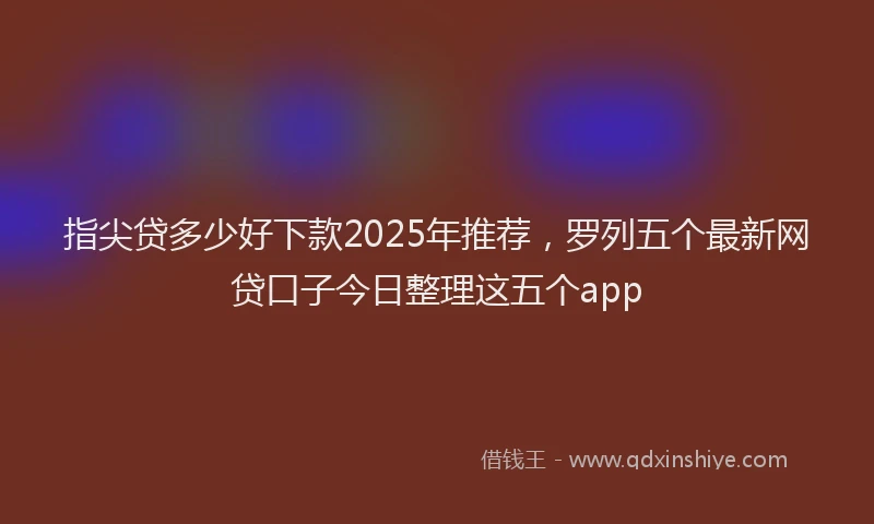 指尖贷多少好下款2025年推荐，罗列五个最新网贷口子今日整理这五个app