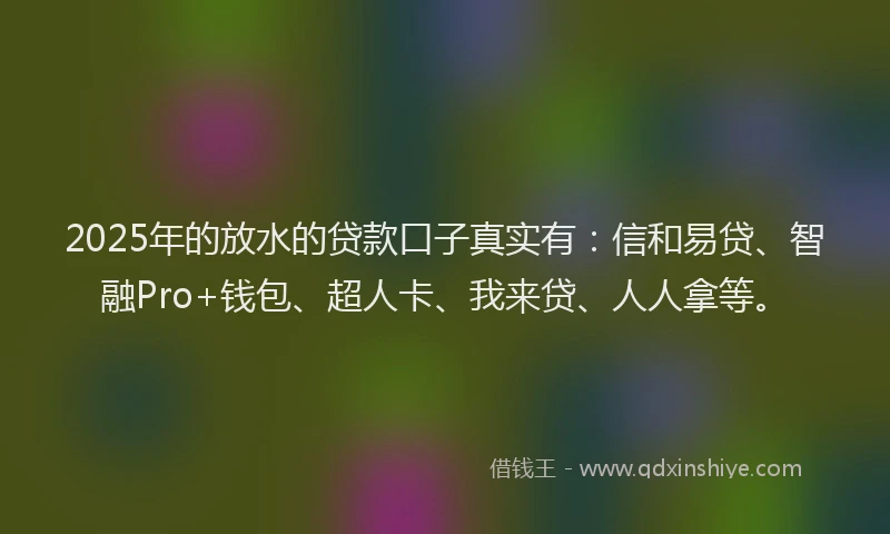 2025年的放水的贷款口子真实有：信和易贷、智融Pro+钱包、超人卡、我来贷、人人拿等。