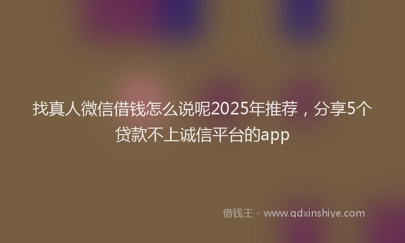 找真人微信借钱怎么说呢2025年推荐，分享5个贷款不上诚信平台的app
