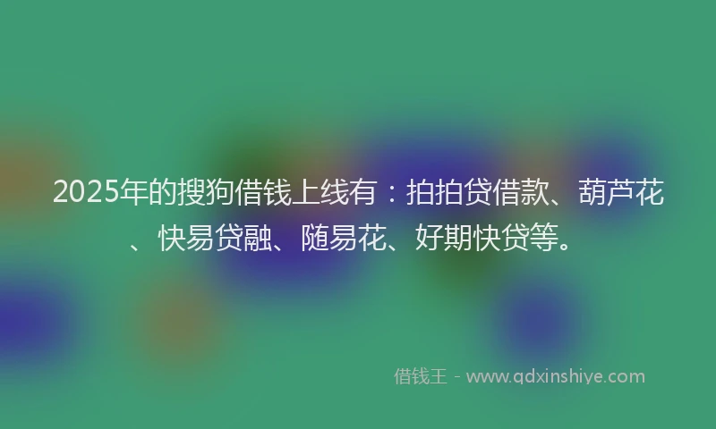 2025年的搜狗借钱上线有：拍拍贷借款、葫芦花、快易贷融、随易花、好期快贷等。