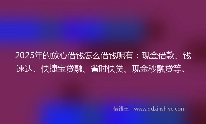 2025年的放心借钱怎么借钱呢有：现金借款、钱速达、快捷宝贷融、省时快贷、现金秒融贷等。