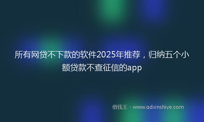 所有网贷不下款的软件2025年推荐，归纳五个小额贷款不查征信的app