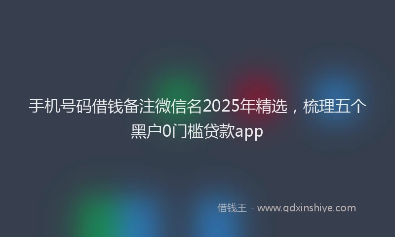 手机号码借钱备注微信名2025年精选，梳理五个黑户0门槛贷款app