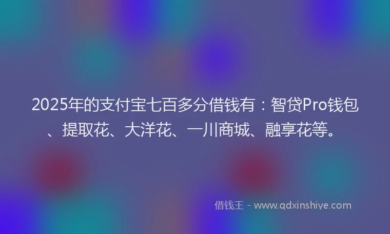 2025年的支付宝七百多分借钱有：智贷Pro钱包、提取花、大洋花、一川商城、融享花等。