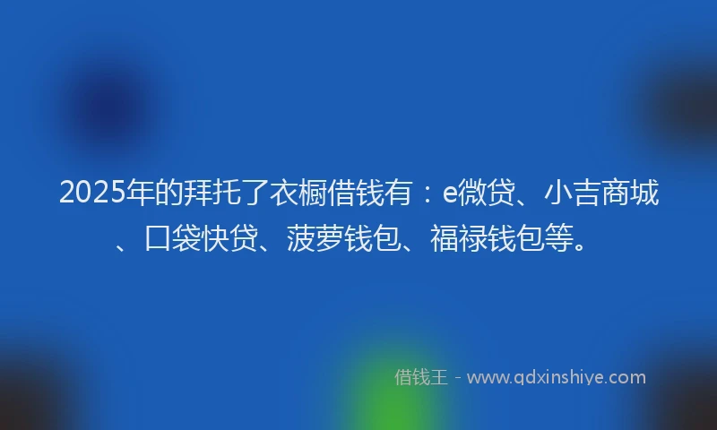 2025年的拜托了衣橱借钱有：e微贷、小吉商城、口袋快贷、菠萝钱包、福禄钱包等。