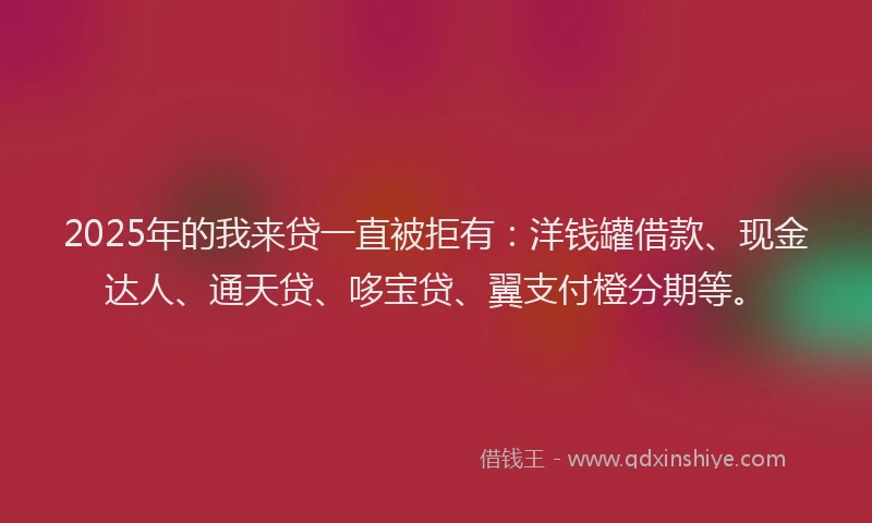2025年的我来贷一直被拒有：洋钱罐借款、现金达人、通天贷、哆宝贷、翼支付橙分期等。