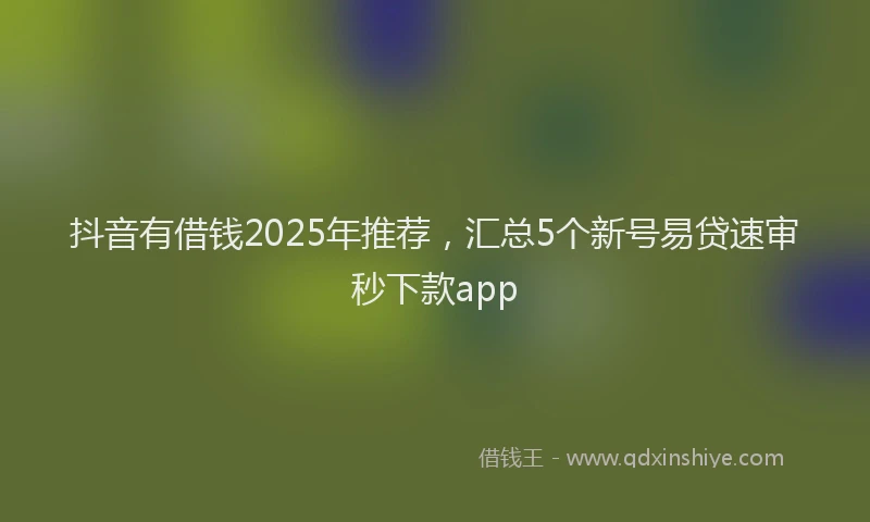 抖音有借钱2025年推荐，汇总5个新号易贷速审秒下款app