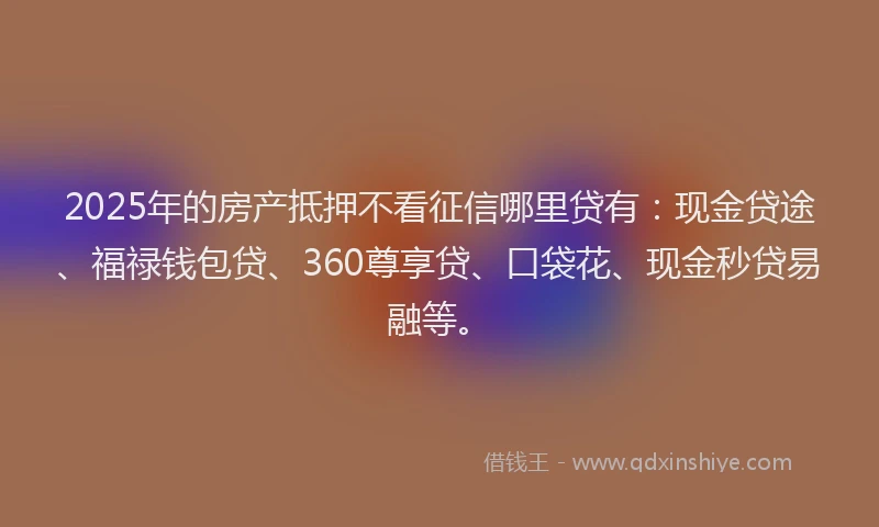 2025年的房产抵押不看征信哪里贷有：现金贷途、福禄钱包贷、360尊享贷、口袋花、现金秒贷易融等。