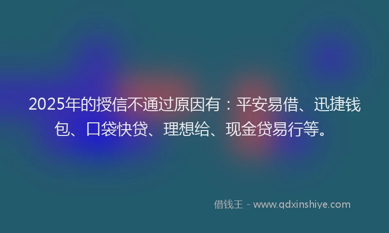 2025年的授信不通过原因有：平安易借、迅捷钱包、口袋快贷、理想给、现金贷易行等。