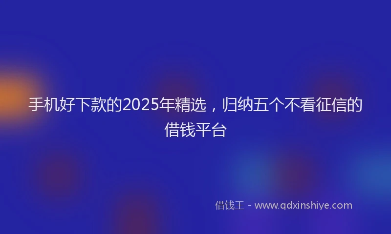 手机好下款的2025年精选，归纳五个不看征信的借钱平台