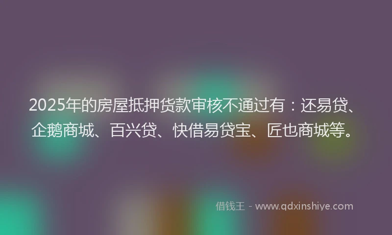 2025年的房屋抵押货款审核不通过有：还易贷、企鹅商城、百兴贷、快借易贷宝、匠也商城等。