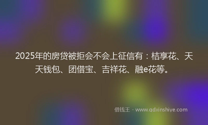 2025年的房贷被拒会不会上征信有：桔享花、天天钱包、团借宝、吉祥花、融e花等。