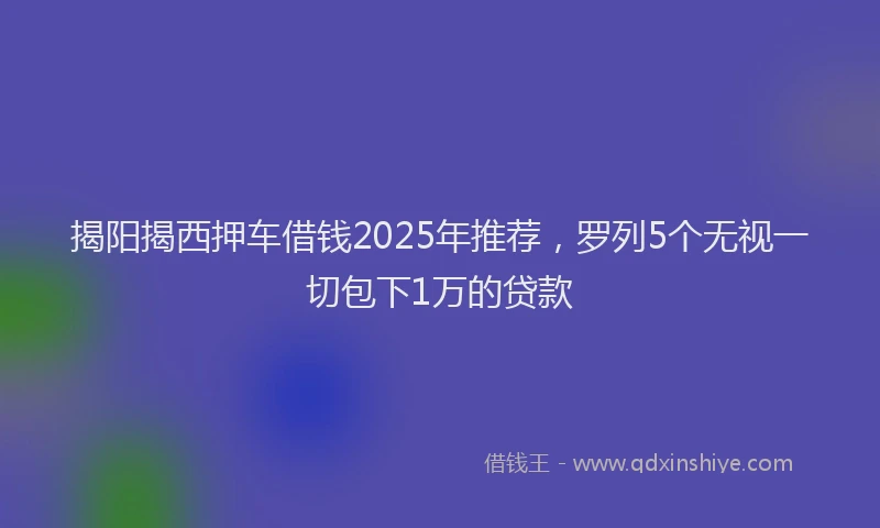 揭阳揭西押车借钱2025年推荐，罗列5个无视一切包下1万的贷款