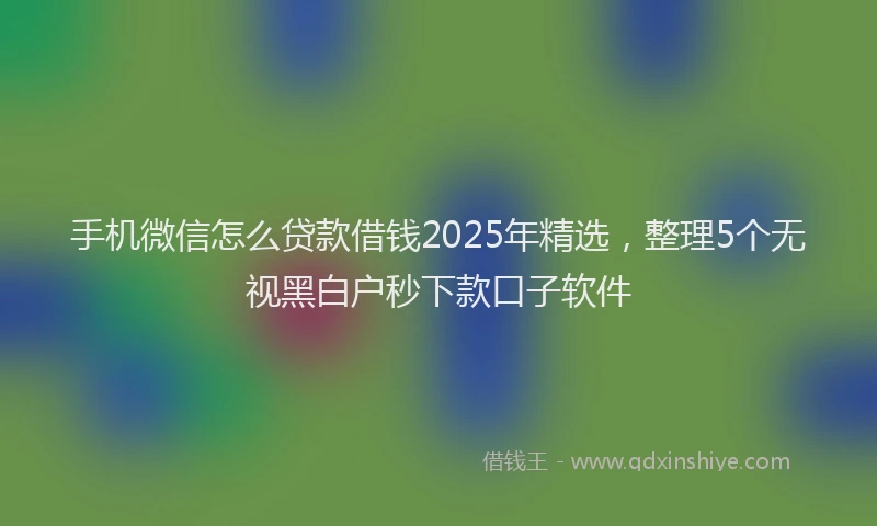 手机微信怎么贷款借钱2025年精选，整理5个无视黑白户秒下款口子软件