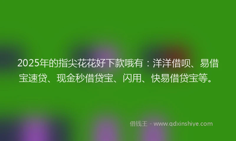 2025年的指尖花花好下款哦有：洋洋借呗、易借宝速贷、现金秒借贷宝、闪用、快易借贷宝等。