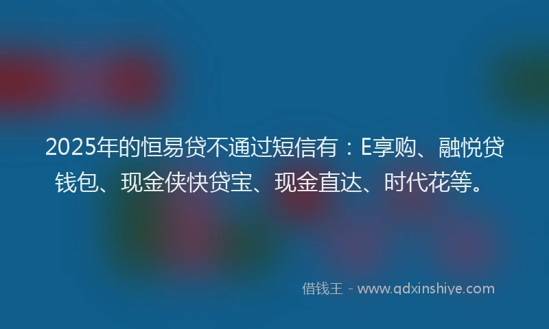 2025年的恒易贷不通过短信有：E享购、融悦贷钱包、现金侠快贷宝、现金直达、时代花等。