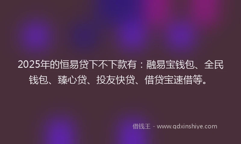 2025年的恒易贷下不下款有：融易宝钱包、全民钱包、臻心贷、投友快贷、借贷宝速借等。