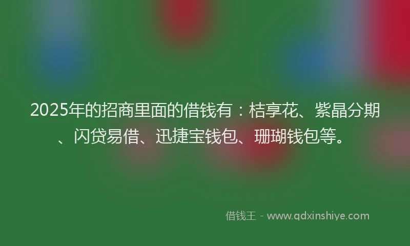 2025年的招商里面的借钱有：桔享花、紫晶分期、闪贷易借、迅捷宝钱包、珊瑚钱包等。