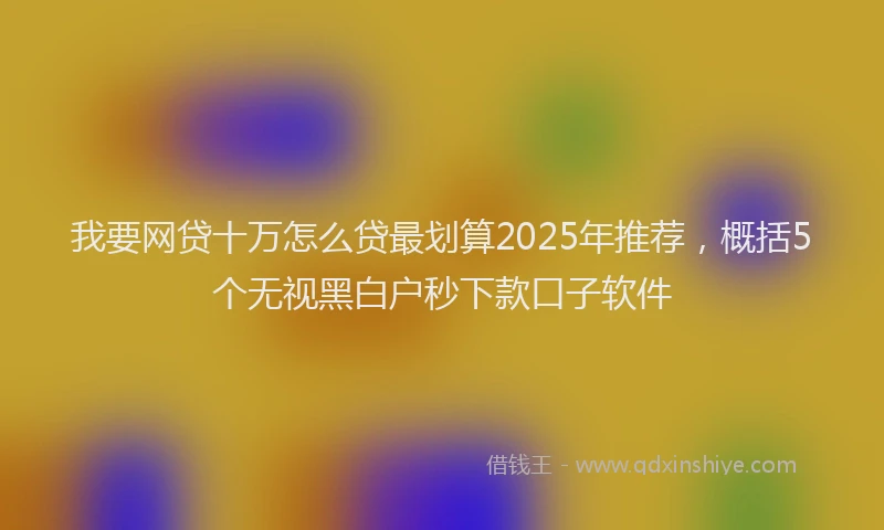 我要网贷十万怎么贷最划算2025年推荐，概括5个无视黑白户秒下款口子软件