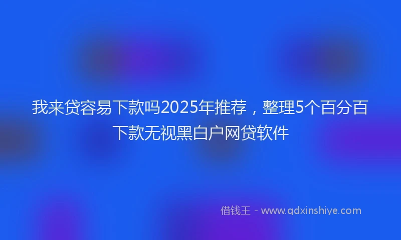 我来贷容易下款吗2025年推荐，整理5个百分百下款无视黑白户网贷软件
