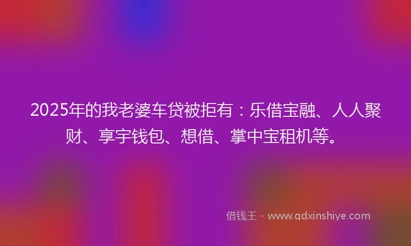 2025年的我老婆车贷被拒有：乐借宝融、人人聚财、享宇钱包、想借、掌中宝租机等。