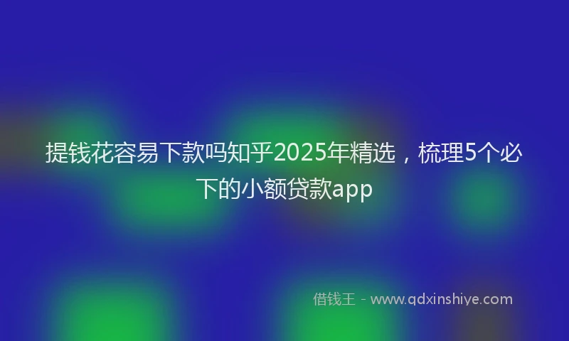 提钱花容易下款吗知乎2025年精选，梳理5个必下的小额贷款app