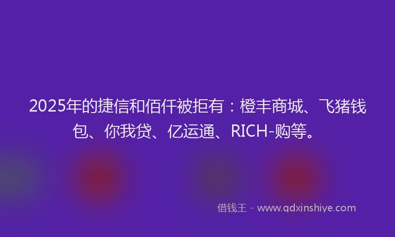 2025年的捷信和佰仟被拒有：橙丰商城、飞猪钱包、你我贷、亿运通、RICH-购等。