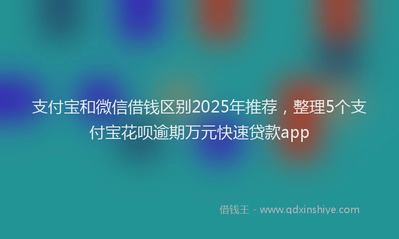 支付宝和微信借钱区别2025年推荐，整理5个支付宝花呗逾期万元快速贷款app