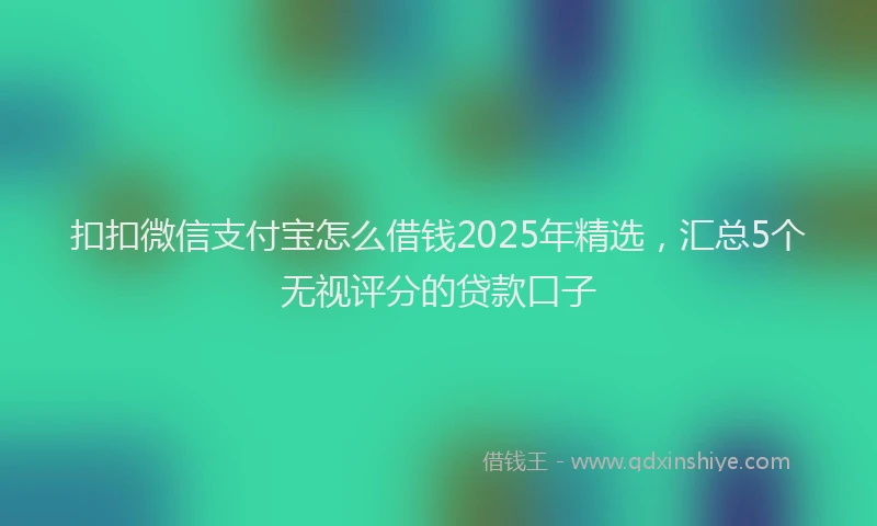 扣扣微信支付宝怎么借钱2025年精选，汇总5个无视评分的贷款口子