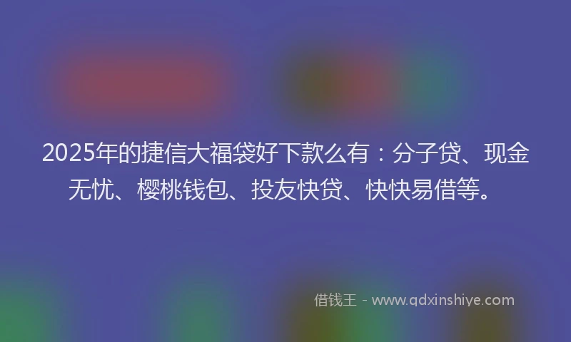 2025年的捷信大福袋好下款么有：分子贷、现金无忧、樱桃钱包、投友快贷、快快易借等。