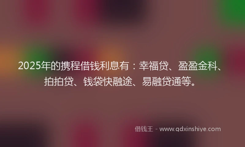2025年的携程借钱利息有：幸福贷、盈盈金科、拍拍贷、钱袋快融途、易融贷通等。