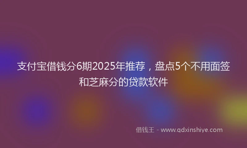 支付宝借钱分6期2025年推荐，盘点5个不用面签和芝麻分的贷款软件