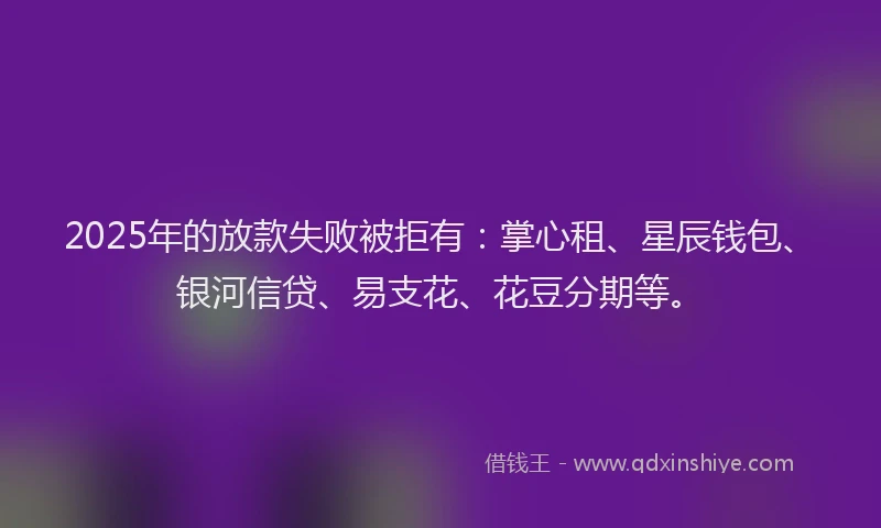 2025年的放款失败被拒有：掌心租、星辰钱包、银河信贷、易支花、花豆分期等。