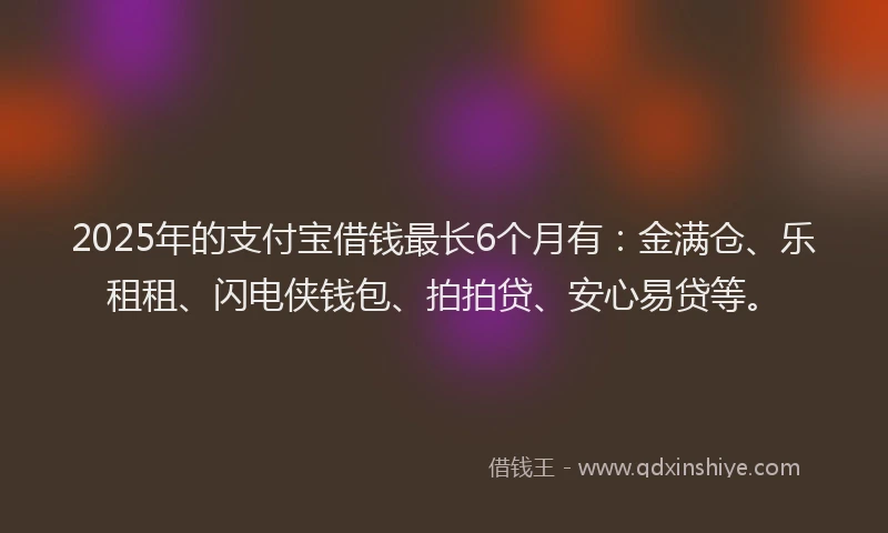 2025年的支付宝借钱最长6个月有：金满仓、乐租租、闪电侠钱包、拍拍贷、安心易贷等。