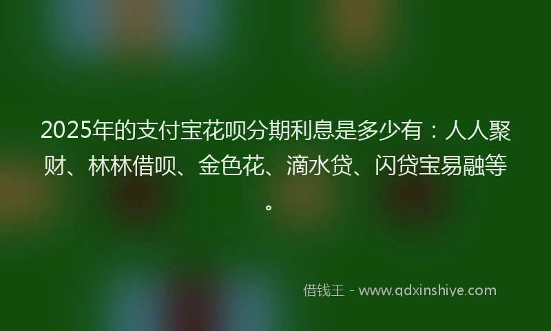 2025年的支付宝花呗分期利息是多少有：人人聚财、林林借呗、金色花、滴水贷、闪贷宝易融等。