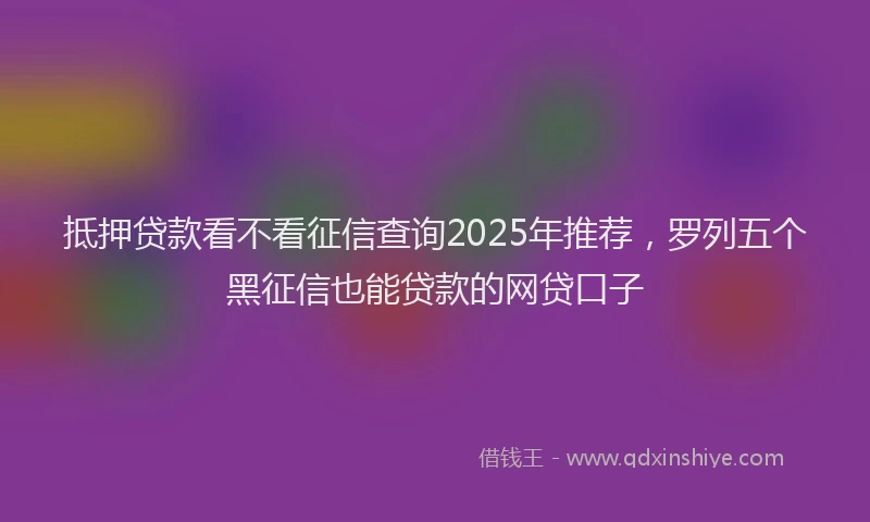 抵押贷款看不看征信查询2025年推荐，罗列五个黑征信也能贷款的网贷口子